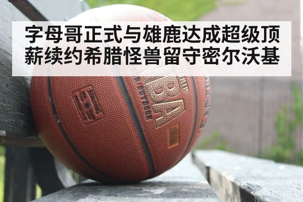 字母哥正式与雄鹿达成超级顶薪续约希腊怪兽留守密尔沃基