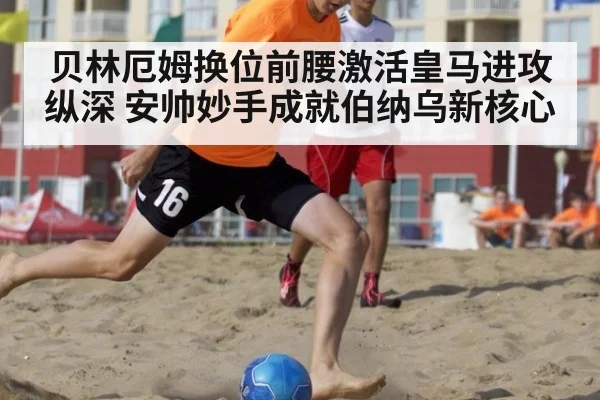 贝林厄姆换位前腰激活皇马进攻纵深 安帅妙手成就伯纳乌新核心